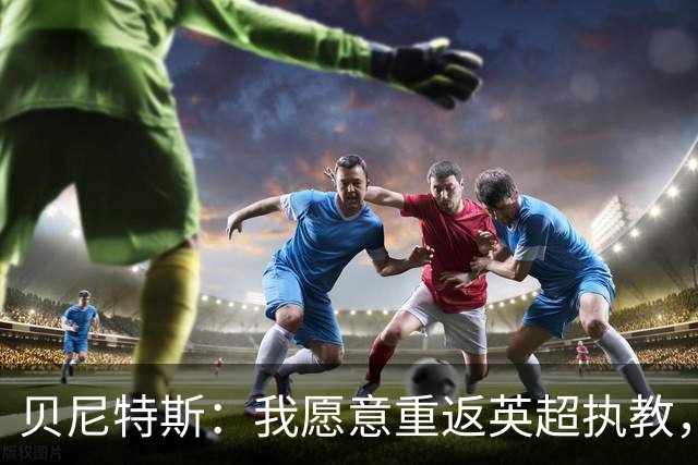 贝尼特斯：我愿意重返英超执教，任何能留在欧洲的联赛都可以